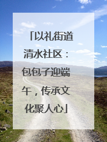 以礼街道清水社区：包包子迎端午，传承文化聚人心
